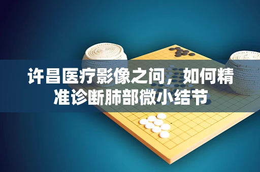 许昌医疗影像之问，如何精准诊断肺部微小结节
