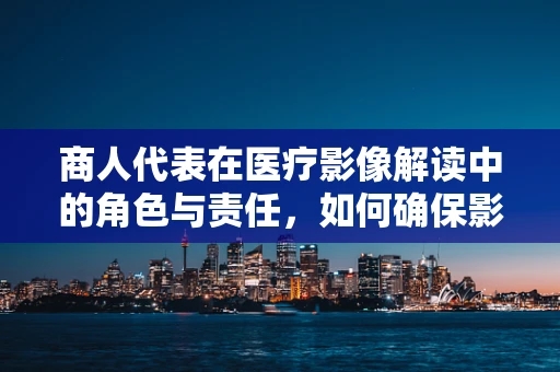 商人代表在医疗影像解读中的角色与责任，如何确保影像信息的准确传达？