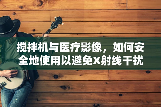 搅拌机与医疗影像，如何安全地使用以避免X射线干扰？