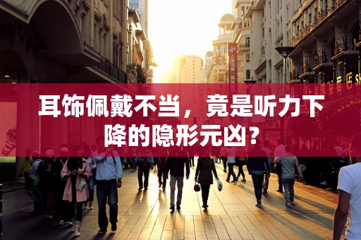 耳饰佩戴不当，竟是听力下降的隐形元凶？