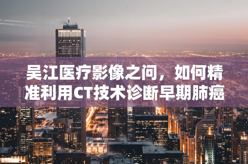 吴江医疗影像之问，如何精准利用CT技术诊断早期肺癌？