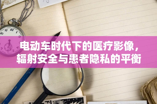 电动车时代下的医疗影像，辐射安全与患者隐私的平衡挑战