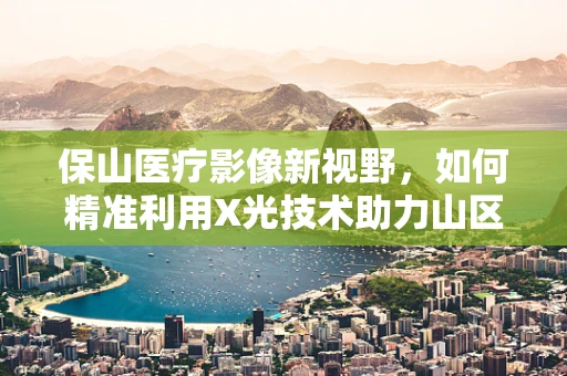 保山医疗影像新视野，如何精准利用X光技术助力山区医疗诊断？