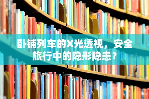 卧铺列车的X光透视，安全旅行中的隐形隐患？