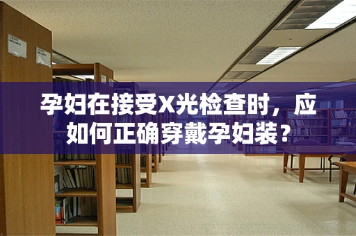 孕妇在接受X光检查时，应如何正确穿戴孕妇装？