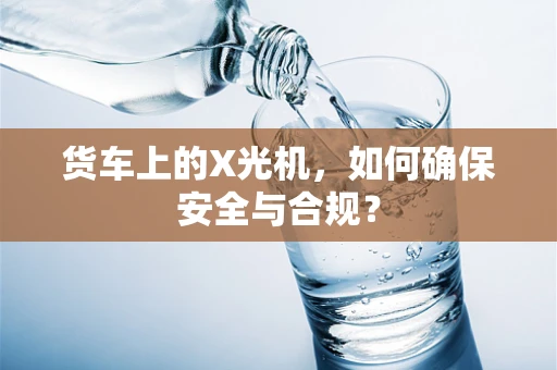 货车上的X光机，如何确保安全与合规？