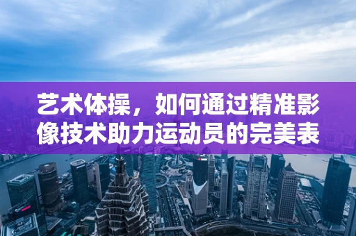 艺术体操，如何通过精准影像技术助力运动员的完美表现？