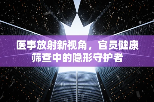 医事放射新视角，官员健康筛查中的隐形守护者