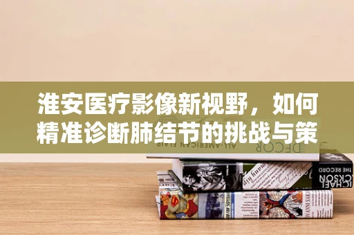淮安医疗影像新视野，如何精准诊断肺结节的挑战与策略？