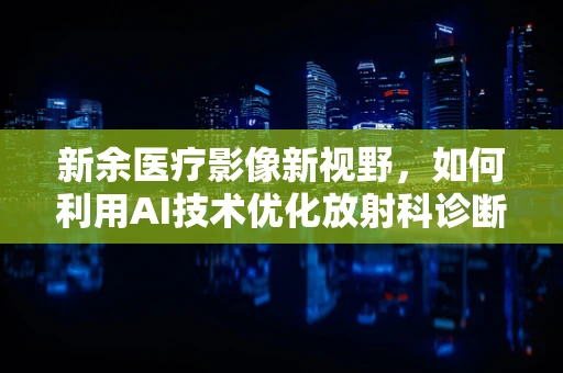 新余医疗影像新视野，如何利用AI技术优化放射科诊断效率？