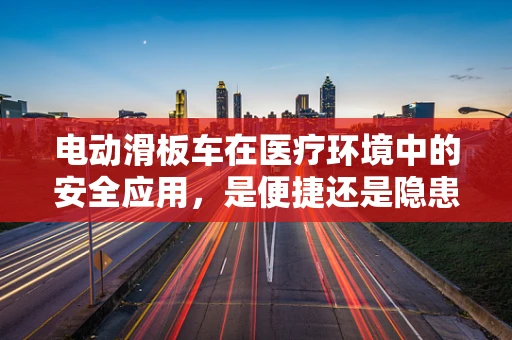 电动滑板车在医疗环境中的安全应用，是便捷还是隐患？