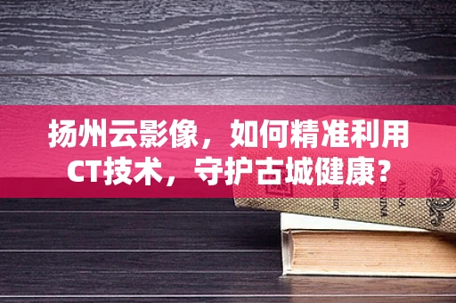 扬州云影像，如何精准利用CT技术，守护古城健康？