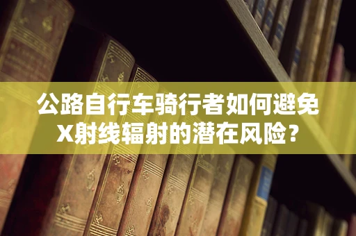公路自行车骑行者如何避免X射线辐射的潜在风险？