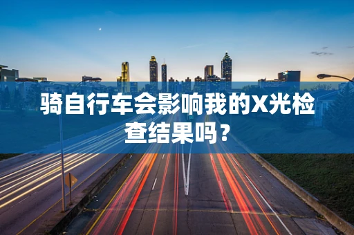 骑自行车会影响我的X光检查结果吗？