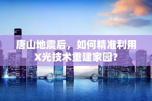 唐山地震后，如何精准利用X光技术重建家园？