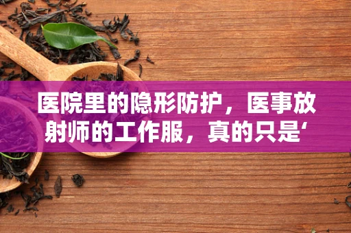 医院里的隐形防护，医事放射师的工作服，真的只是‘穿’那么简单吗？