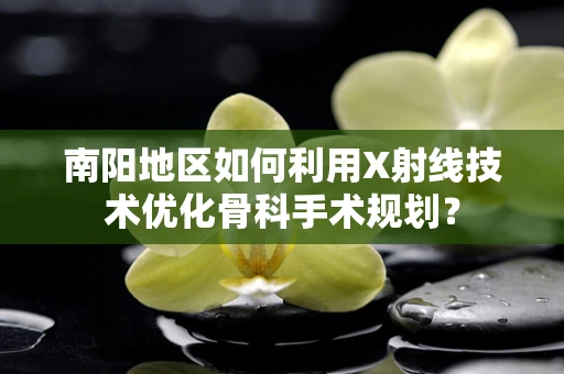 南阳地区如何利用X射线技术优化骨科手术规划？