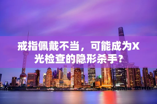 戒指佩戴不当，可能成为X光检查的隐形杀手？