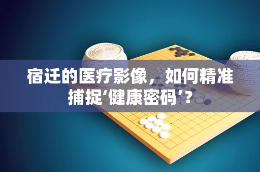 宿迁的医疗影像，如何精准捕捉‘健康密码’？