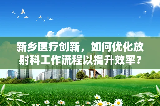 新乡医疗创新，如何优化放射科工作流程以提升效率？