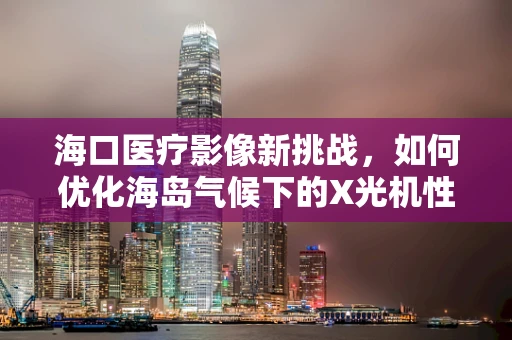 海口医疗影像新挑战，如何优化海岛气候下的X光机性能？