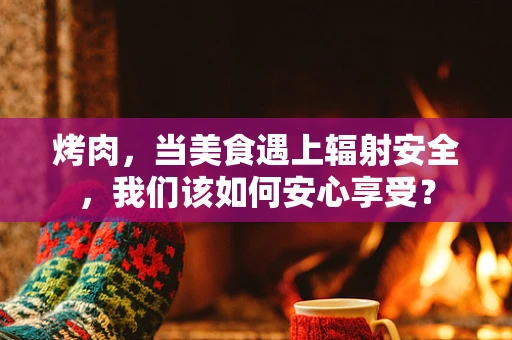 烤肉，当美食遇上辐射安全，我们该如何安心享受？