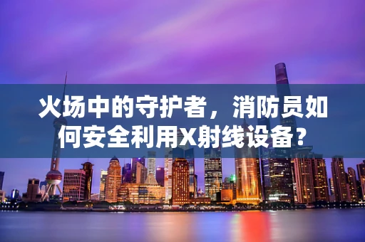 火场中的守护者，消防员如何安全利用X射线设备？