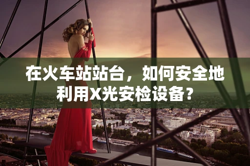 在火车站站台，如何安全地利用X光安检设备？
