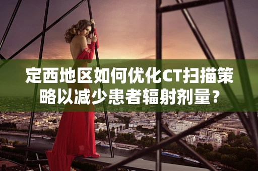 定西地区如何优化CT扫描策略以减少患者辐射剂量？