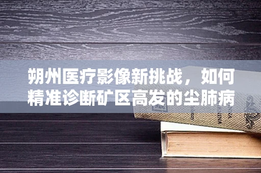 朔州医疗影像新挑战，如何精准诊断矿区高发的尘肺病？