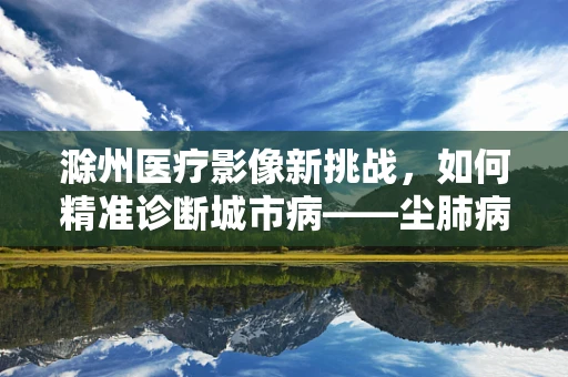 滁州医疗影像新挑战，如何精准诊断城市病——尘肺病？