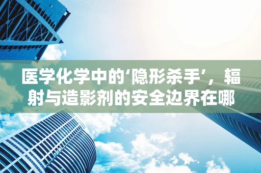 医学化学中的‘隐形杀手’，辐射与造影剂的安全边界在哪里？