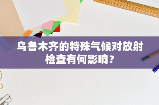 乌鲁木齐的特殊气候对放射检查有何影响？