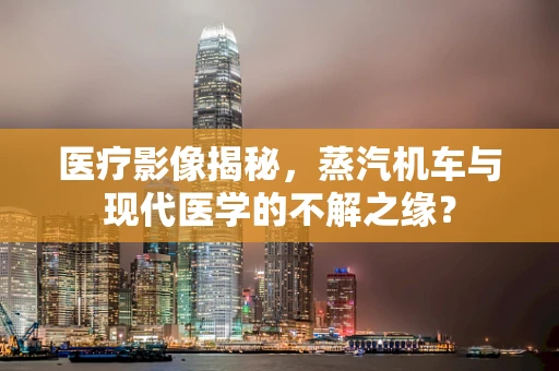 医疗影像揭秘，蒸汽机车与现代医学的不解之缘？