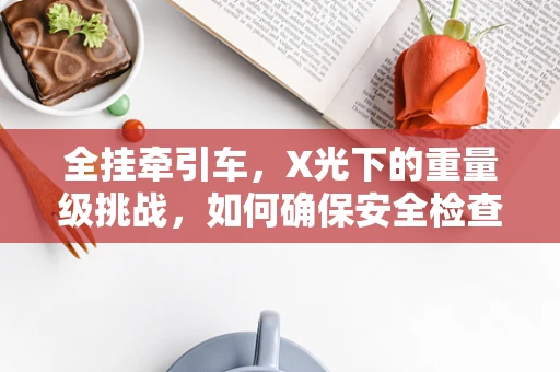 全挂牵引车，X光下的重量级挑战，如何确保安全检查？