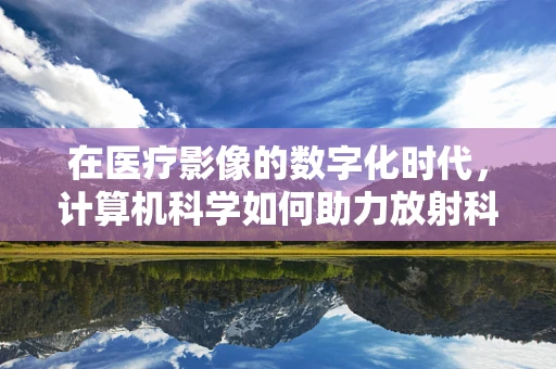在医疗影像的数字化时代，计算机科学如何助力放射科医生‘透视’精准？