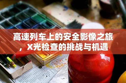 高速列车上的安全影像之旅，X光检查的挑战与机遇