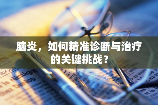 脑炎，如何精准诊断与治疗的关键挑战？