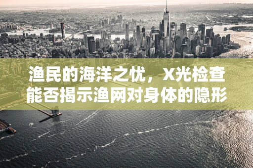渔民的海洋之忧，X光检查能否揭示渔网对身体的隐形伤害？