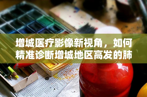 增城医疗影像新视角，如何精准诊断增城地区高发的肺部结节？