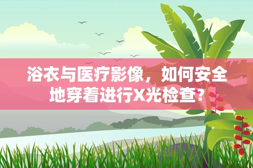浴衣与医疗影像，如何安全地穿着进行X光检查？