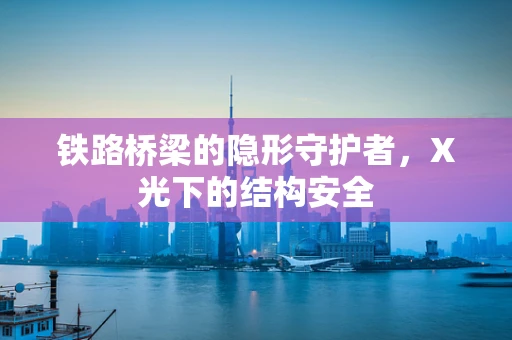 铁路桥梁的隐形守护者，X光下的结构安全