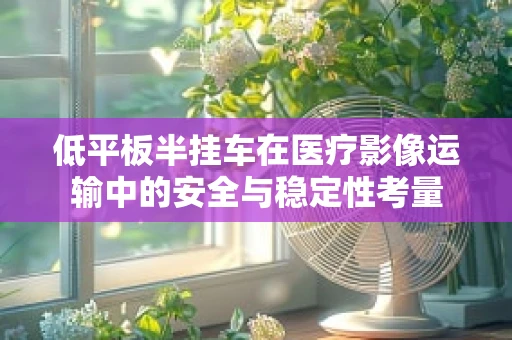 低平板半挂车在医疗影像运输中的安全与稳定性考量