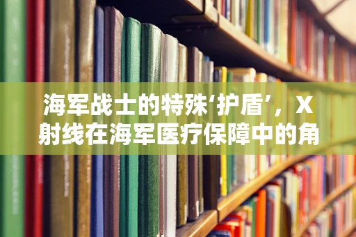 海军战士的特殊‘护盾’，X射线在海军医疗保障中的角色与挑战
