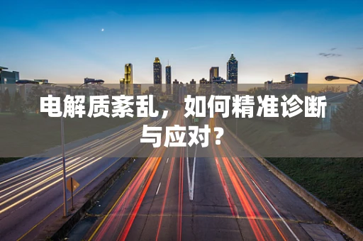 电解质紊乱，如何精准诊断与应对？