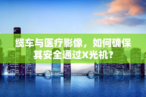 缆车与医疗影像，如何确保其安全通过X光机？