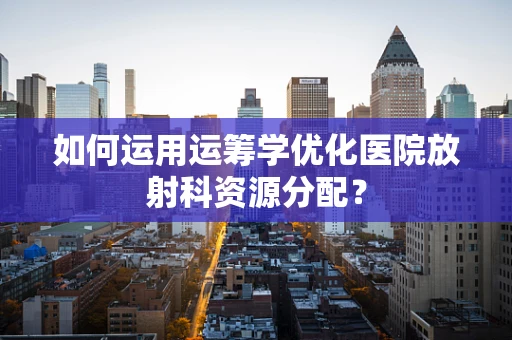 如何运用运筹学优化医院放射科资源分配？