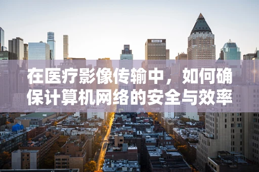在医疗影像传输中，如何确保计算机网络的安全与效率？