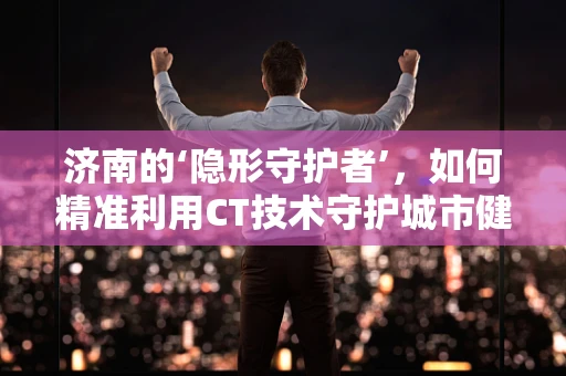 济南的‘隐形守护者’，如何精准利用CT技术守护城市健康防线？