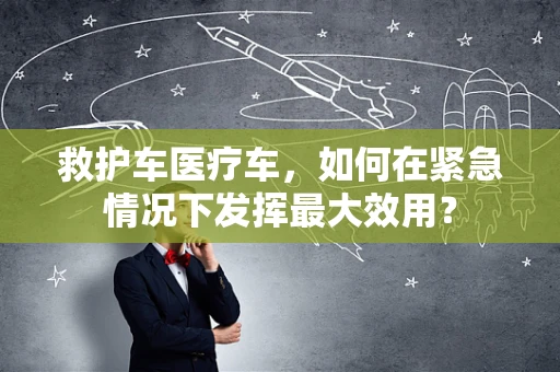 救护车医疗车，如何在紧急情况下发挥最大效用？